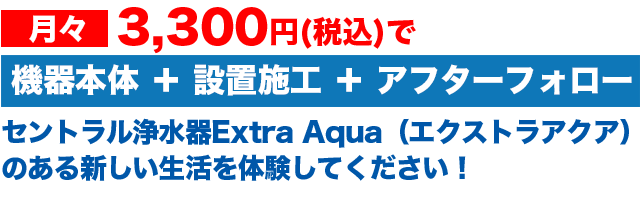 月々3,000円で 機器本体 + 設置施工 + アフターフォローセントラル浄水器Extra Aqua(エクストラアクア)のある新しい生活を体験してください!